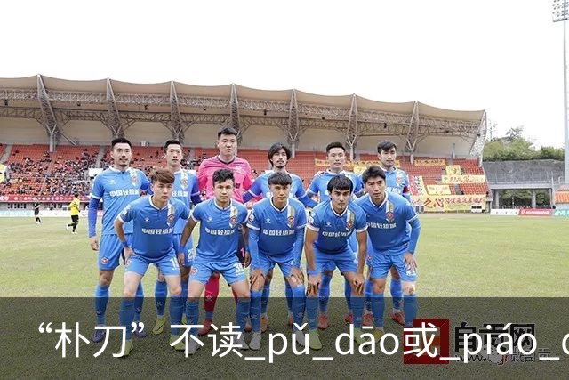 “朴刀”不读 pǔ dāo或 piáo dāo,很多语文老师都踩坑了！